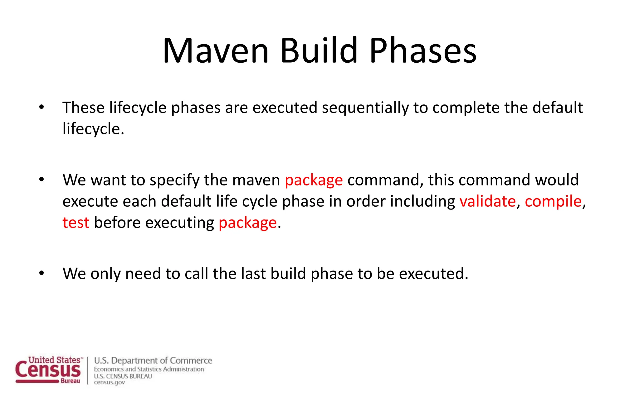 Maven Build Phases
• These lifecycle phases are executed sequentially to complete the default
lifecycle.
• We want to specify the maven package command, this command would
execute each default life cycle phase in order including validate, compile,
test before executing package.
• We only need to call the last build phase to be executed.
 