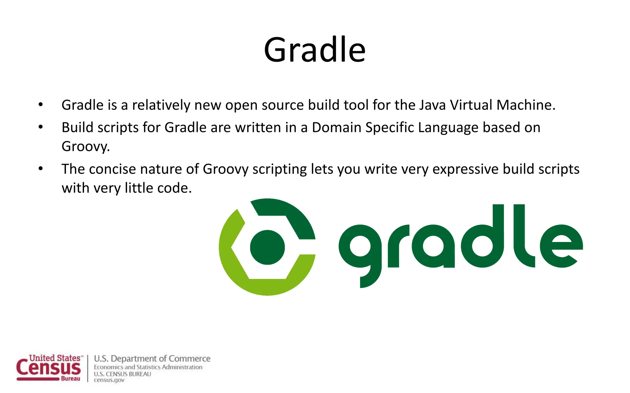 Gradle
• Gradle is a relatively new open source build tool for the Java Virtual Machine.
• Build scripts for Gradle are written in a Domain Specific Language based on
Groovy.
• The concise nature of Groovy scripting lets you write very expressive build scripts
with very little code.
 