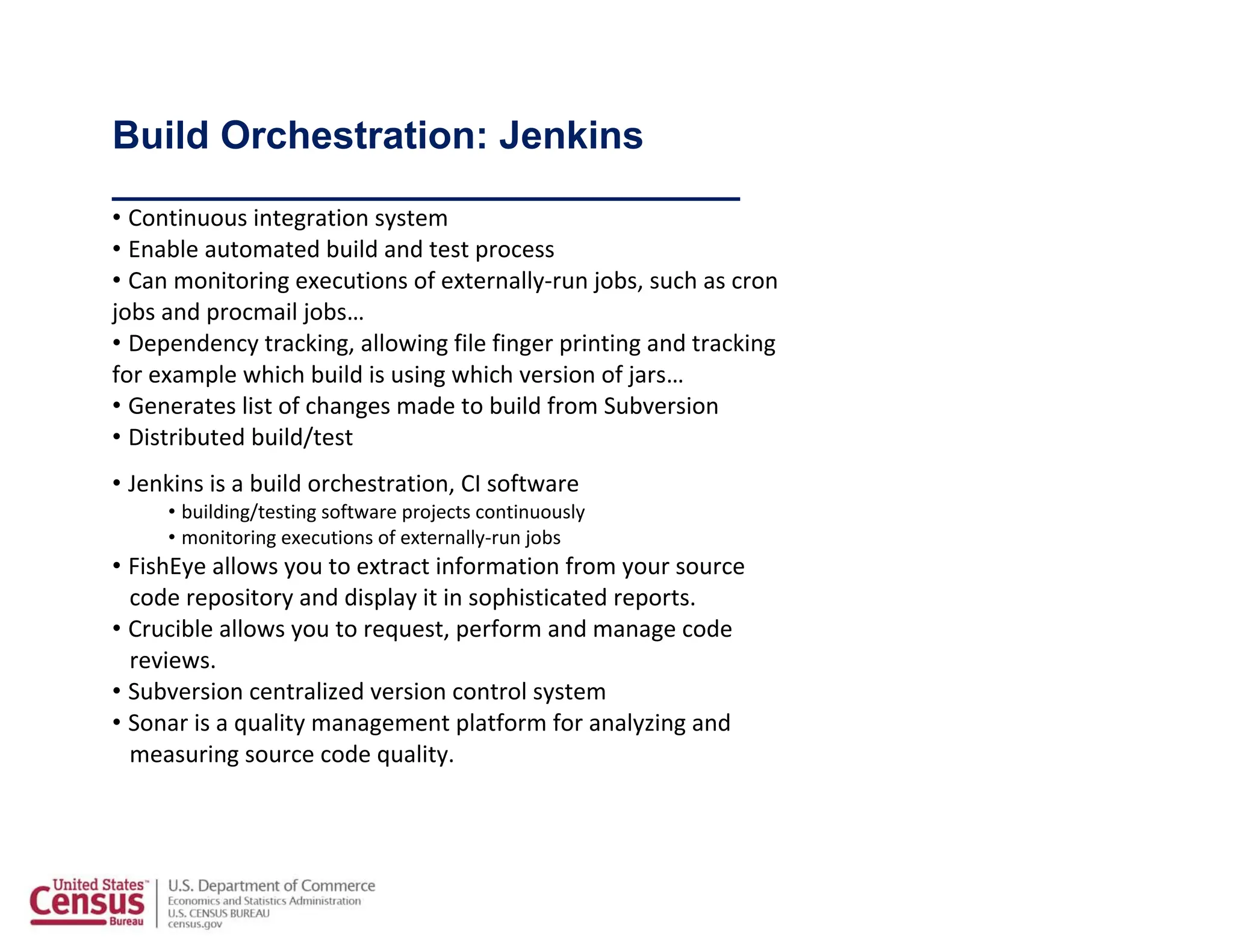 Build Orchestration: Jenkins
_____________________________
• Continuous integration system
• Enable automated build and test process
• Can monitoring executions of externally‐run jobs, such as cron
jobs and procmail jobs…
• Dependency tracking, allowing file finger printing and tracking
for example which build is using which version of jars…
• Generates list of changes made to build from Subversion
• Distributed build/test
• Jenkins is a build orchestration, CI software
• building/testing software projects continuously
• monitoring executions of externally‐run jobs
• FishEye allows you to extract information from your source
code repository and display it in sophisticated reports.
• Crucible allows you to request, perform and manage code
reviews.
• Subversion centralized version control system
• Sonar is a quality management platform for analyzing and
measuring source code quality.
 