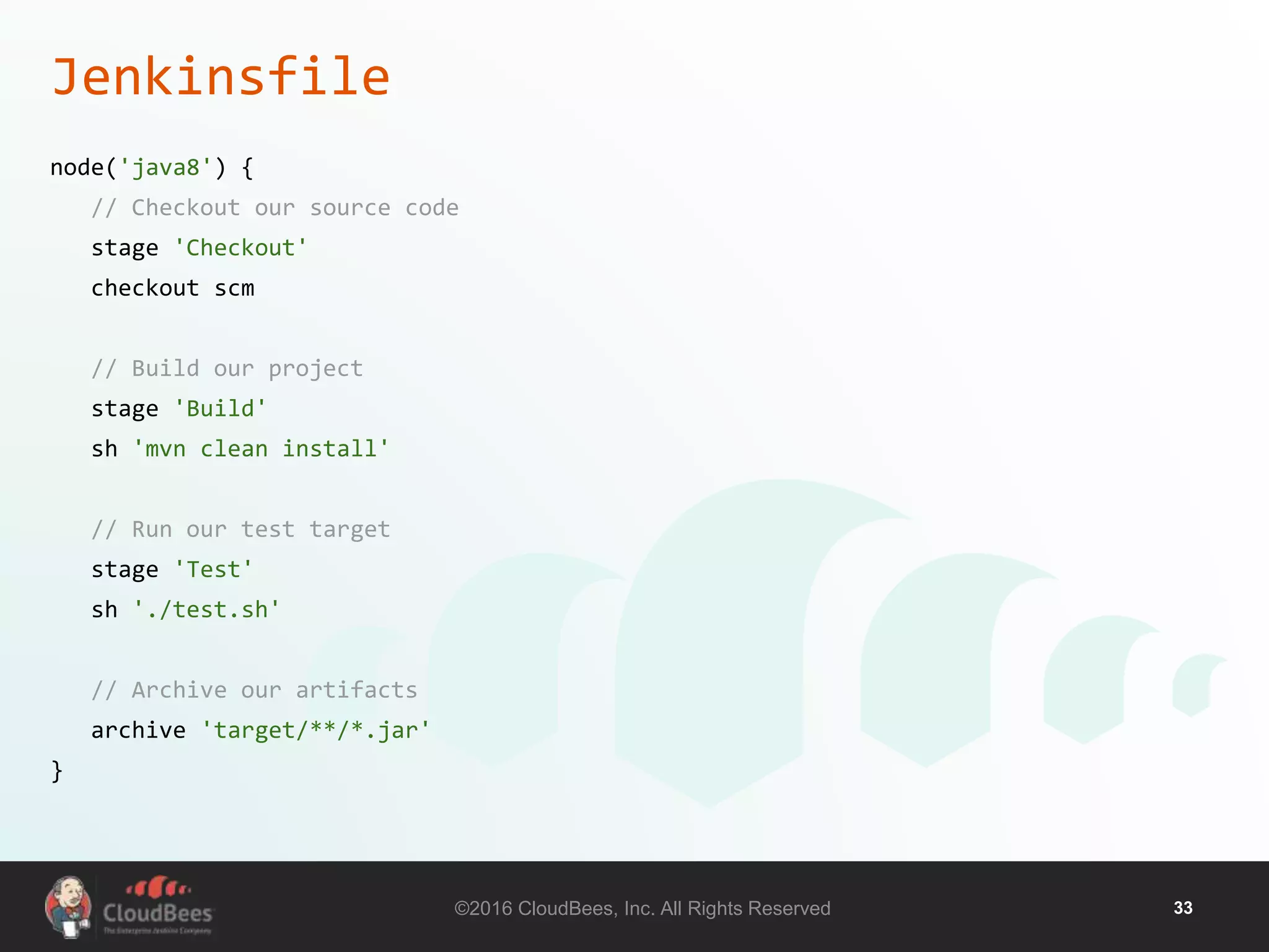 ©2016 CloudBees, Inc. All Rights Reserved 33
Jenkinsfile
node('java8') {
// Checkout our source code
stage 'Checkout'
checkout scm
// Build our project
stage 'Build'
sh 'mvn clean install'
// Run our test target
stage 'Test'
sh './test.sh'
// Archive our artifacts
archive 'target/**/*.jar'
}
 