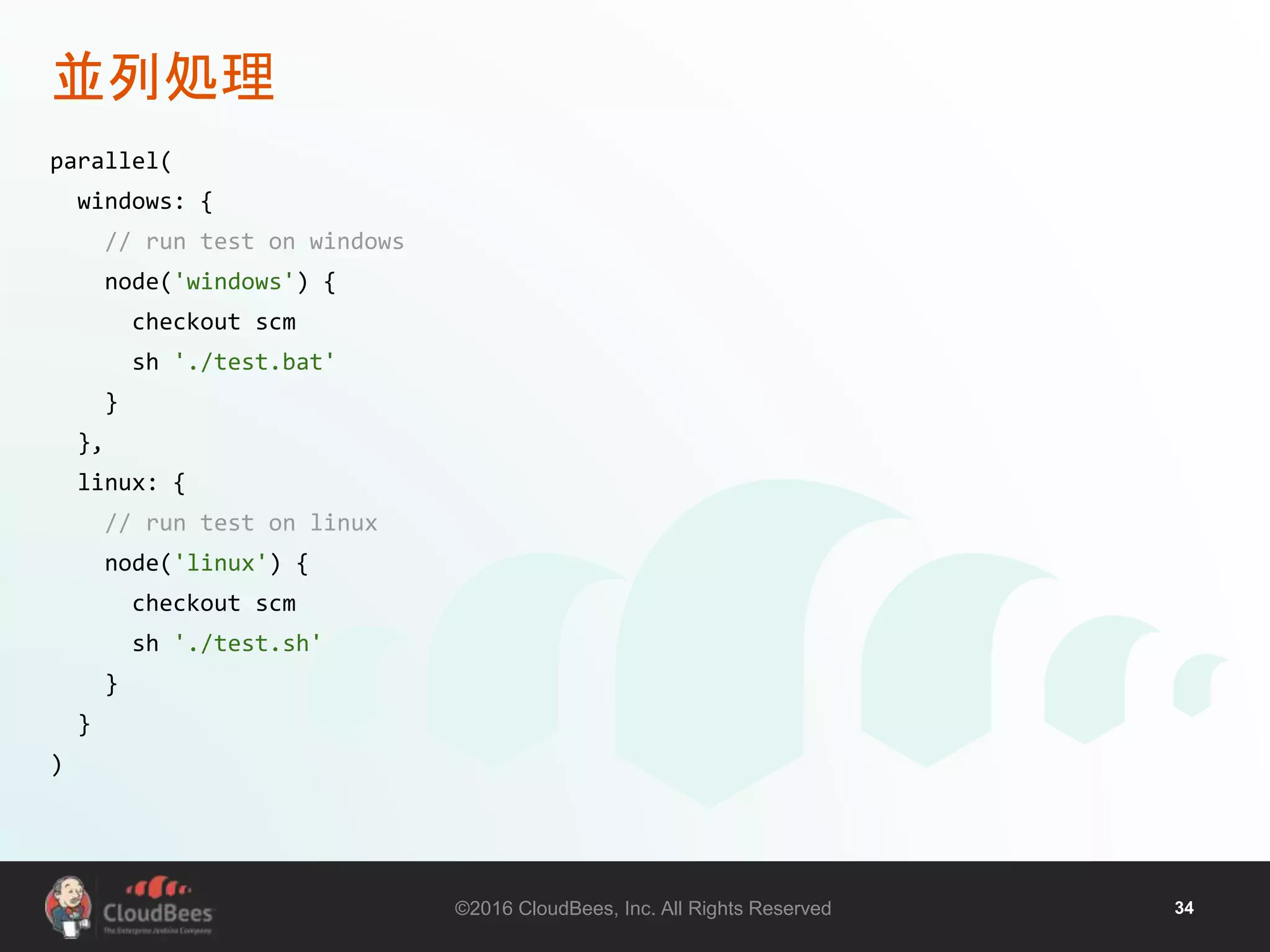 ©2016 CloudBees, Inc. All Rights Reserved 34
並列処理
parallel(
windows: {
// run test on windows
node('windows') {
checkout scm
sh './test.bat'
}
},
linux: {
// run test on linux
node('linux') {
checkout scm
sh './test.sh'
}
}
)
 