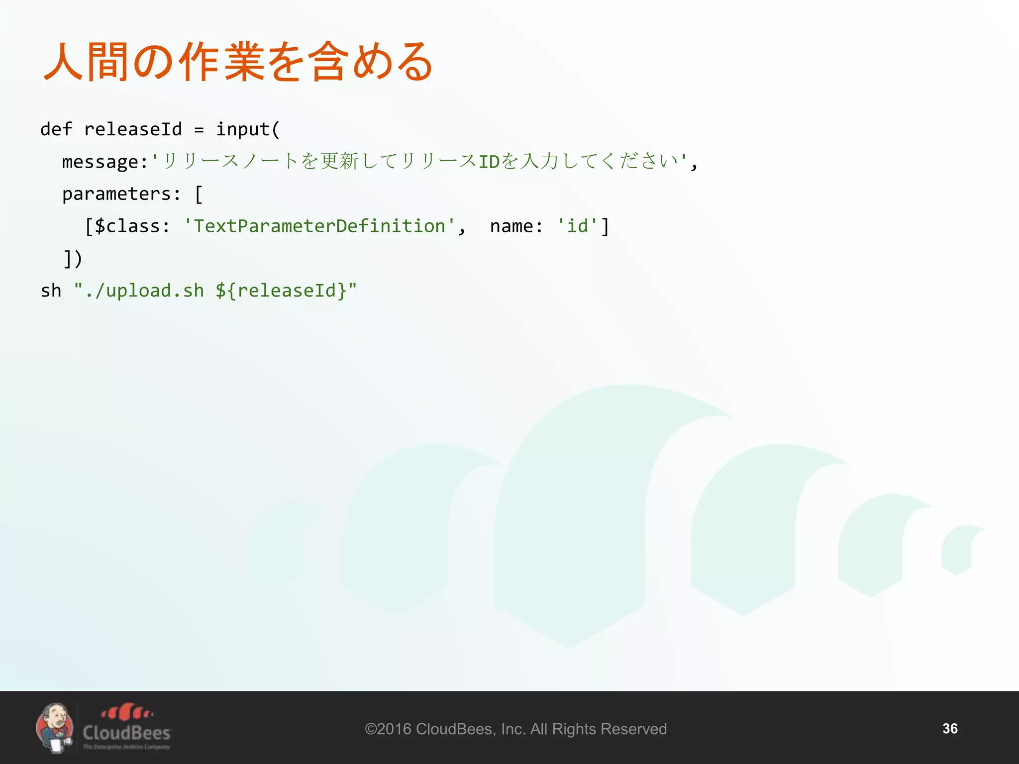 ©2016 CloudBees, Inc. All Rights Reserved 36
人間の作業を含める
def releaseId = input(
message:'リリースノートを更新してリリースIDを入力してください',
parameters: [
[$class: 'TextParameterDefinition', name: 'id']
])
sh "./upload.sh ${releaseId}"
 