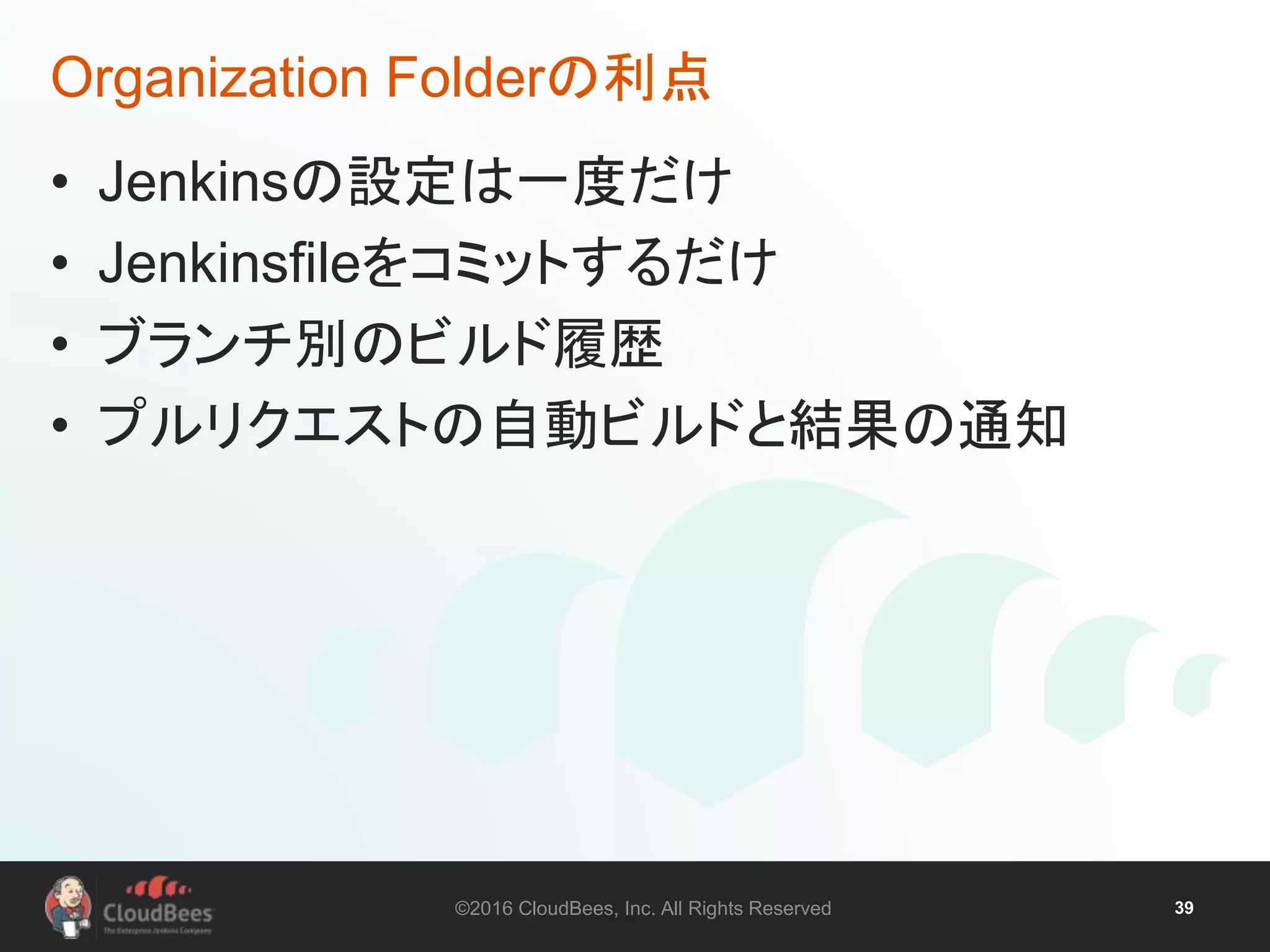 ©2016 CloudBees, Inc. All Rights Reserved 39
Organization Folderの利点
• Jenkinsの設定は一度だけ
• Jenkinsfileをコミットするだけ
• ブランチ別のビルド履歴
• プルリクエストの自動ビルドと結果の通知
 