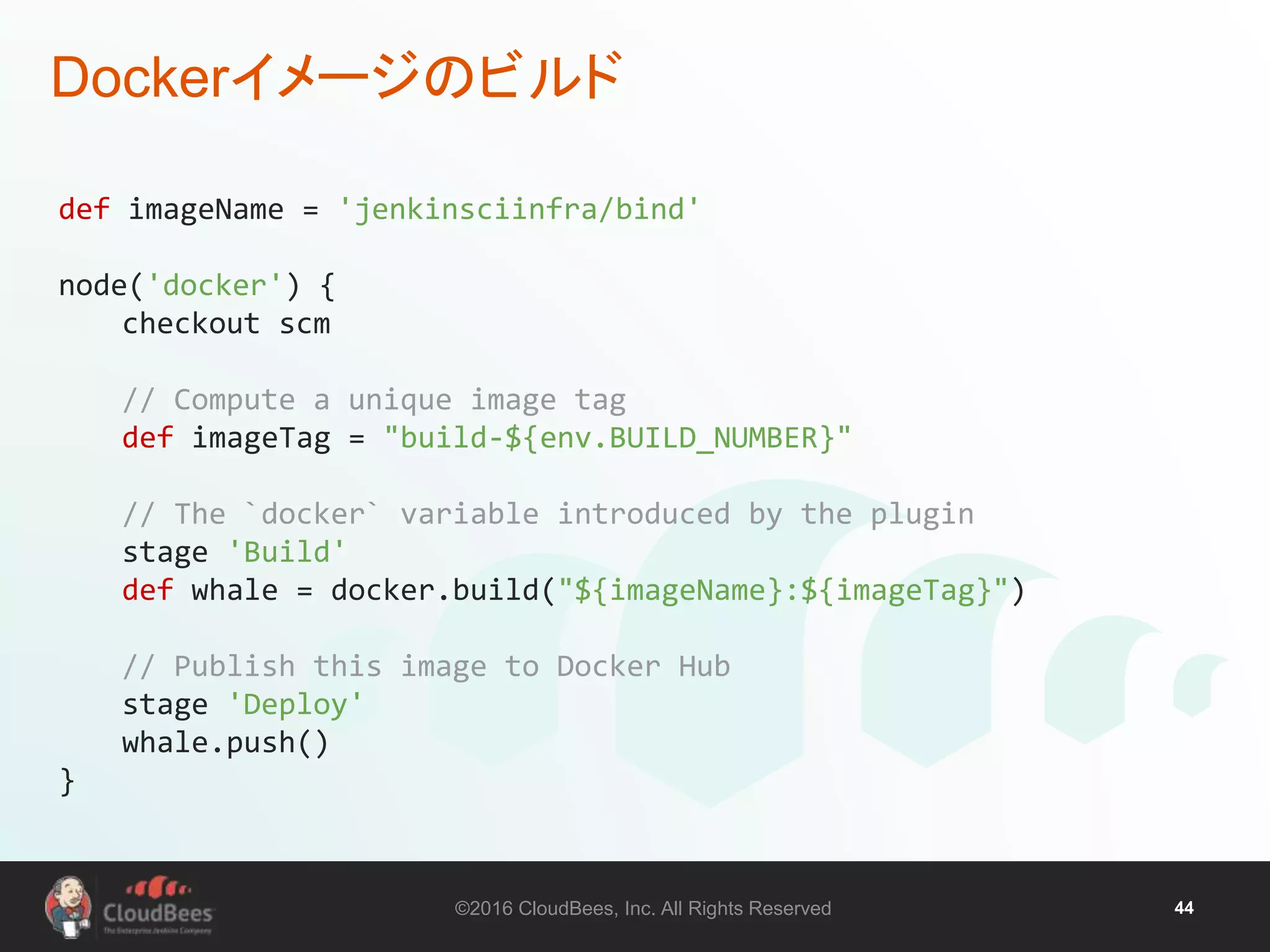 ©2016 CloudBees, Inc. All Rights Reserved 44
Dockerイメージのビルド
def imageName = 'jenkinsciinfra/bind'
node('docker') {
checkout scm
// Compute a unique image tag
def imageTag = "build-${env.BUILD_NUMBER}"
// The `docker` variable introduced by the plugin
stage 'Build'
def whale = docker.build("${imageName}:${imageTag}")
// Publish this image to Docker Hub
stage 'Deploy'
whale.push()
}
 
