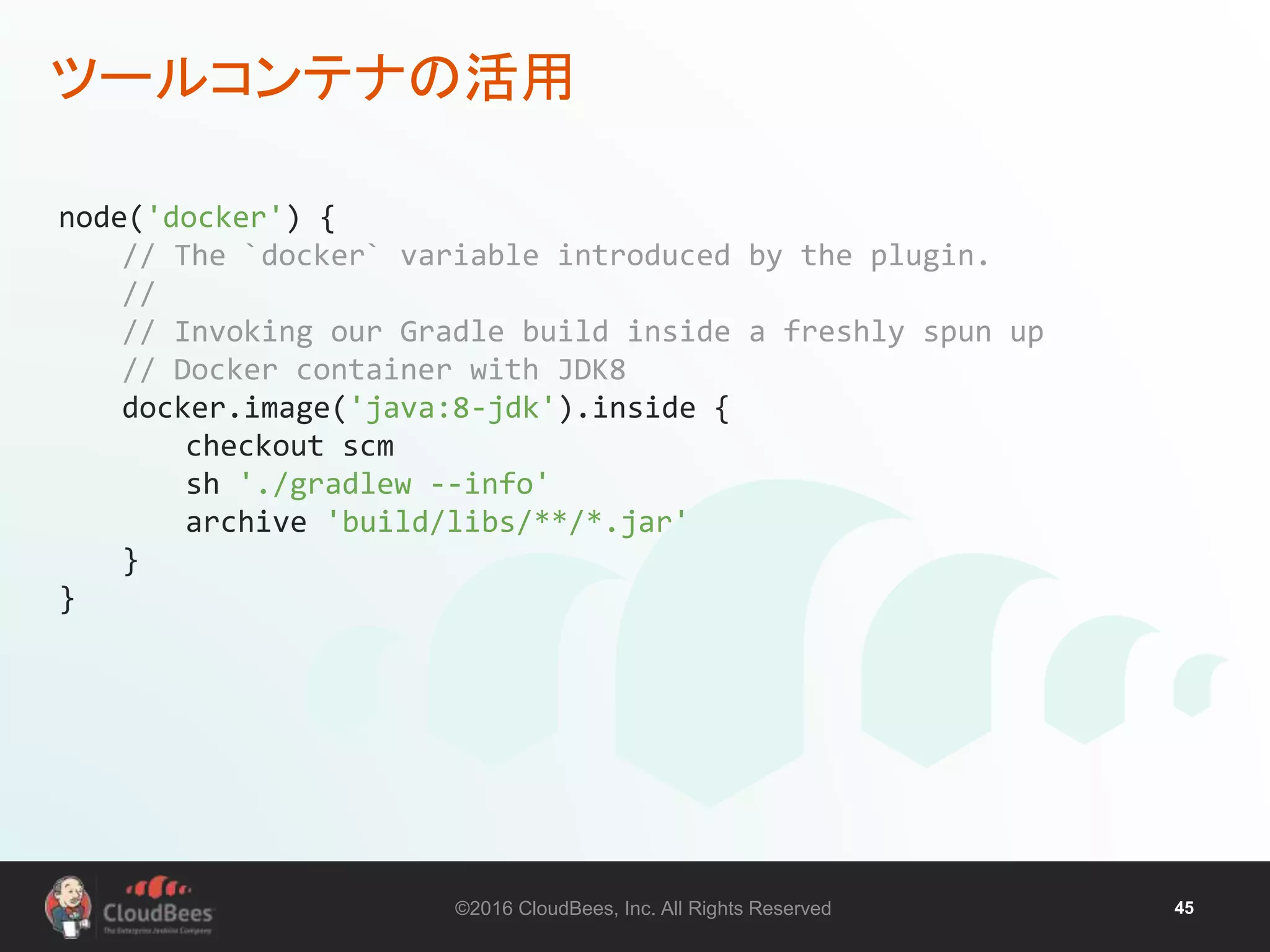 ©2016 CloudBees, Inc. All Rights Reserved 45
ツールコンテナの活用
node('docker') {
// The `docker` variable introduced by the plugin.
//
// Invoking our Gradle build inside a freshly spun up
// Docker container with JDK8
docker.image('java:8-jdk').inside {
checkout scm
sh './gradlew --info'
archive 'build/libs/**/*.jar'
}
}
 