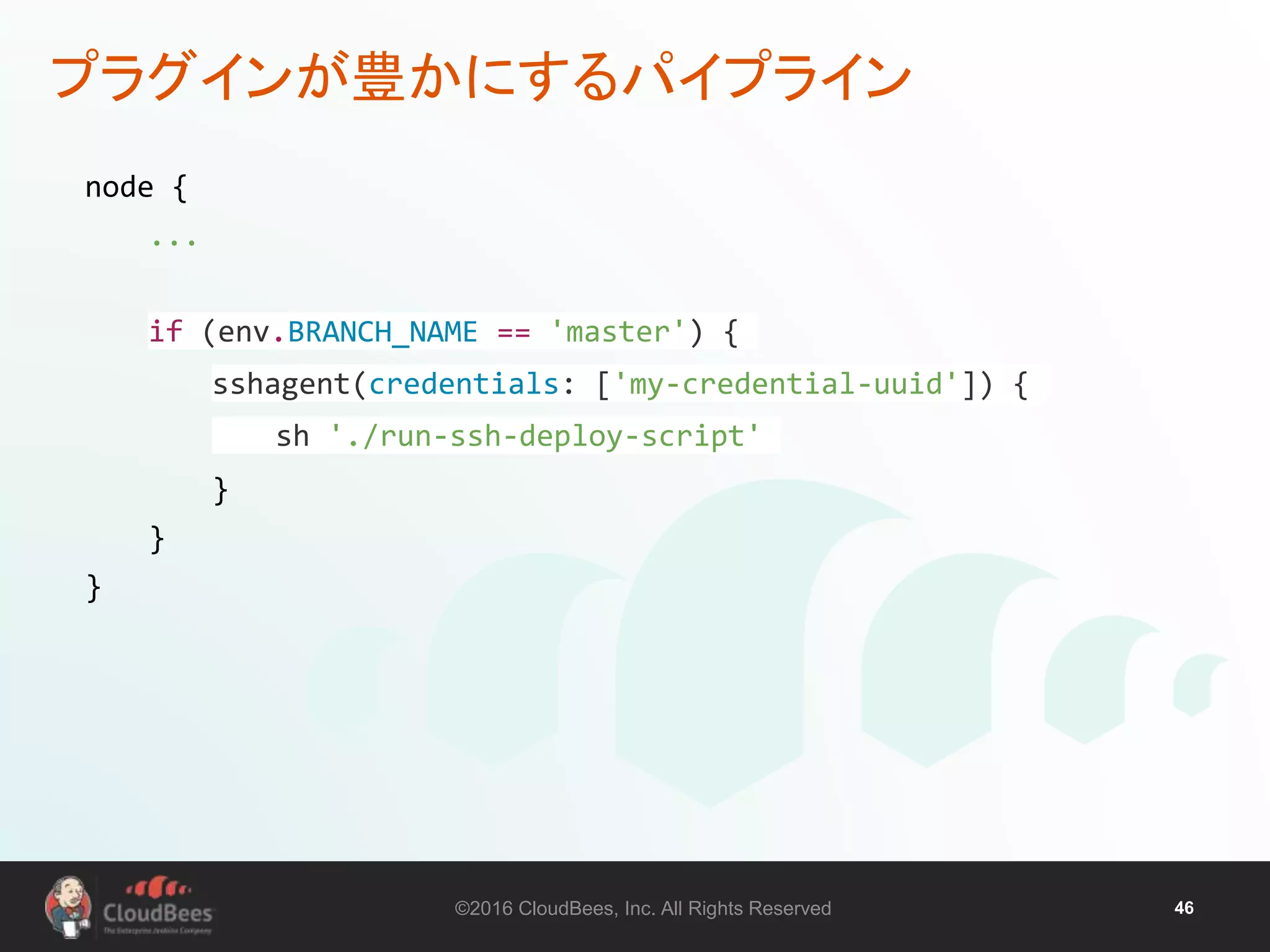 ©2016 CloudBees, Inc. All Rights Reserved 46
プラグインが豊かにするパイプライン
node {
...
if (env.BRANCH_NAME == 'master') {
sshagent(credentials: ['my-credential-uuid']) {
sh './run-ssh-deploy-script'
}
}
}
 