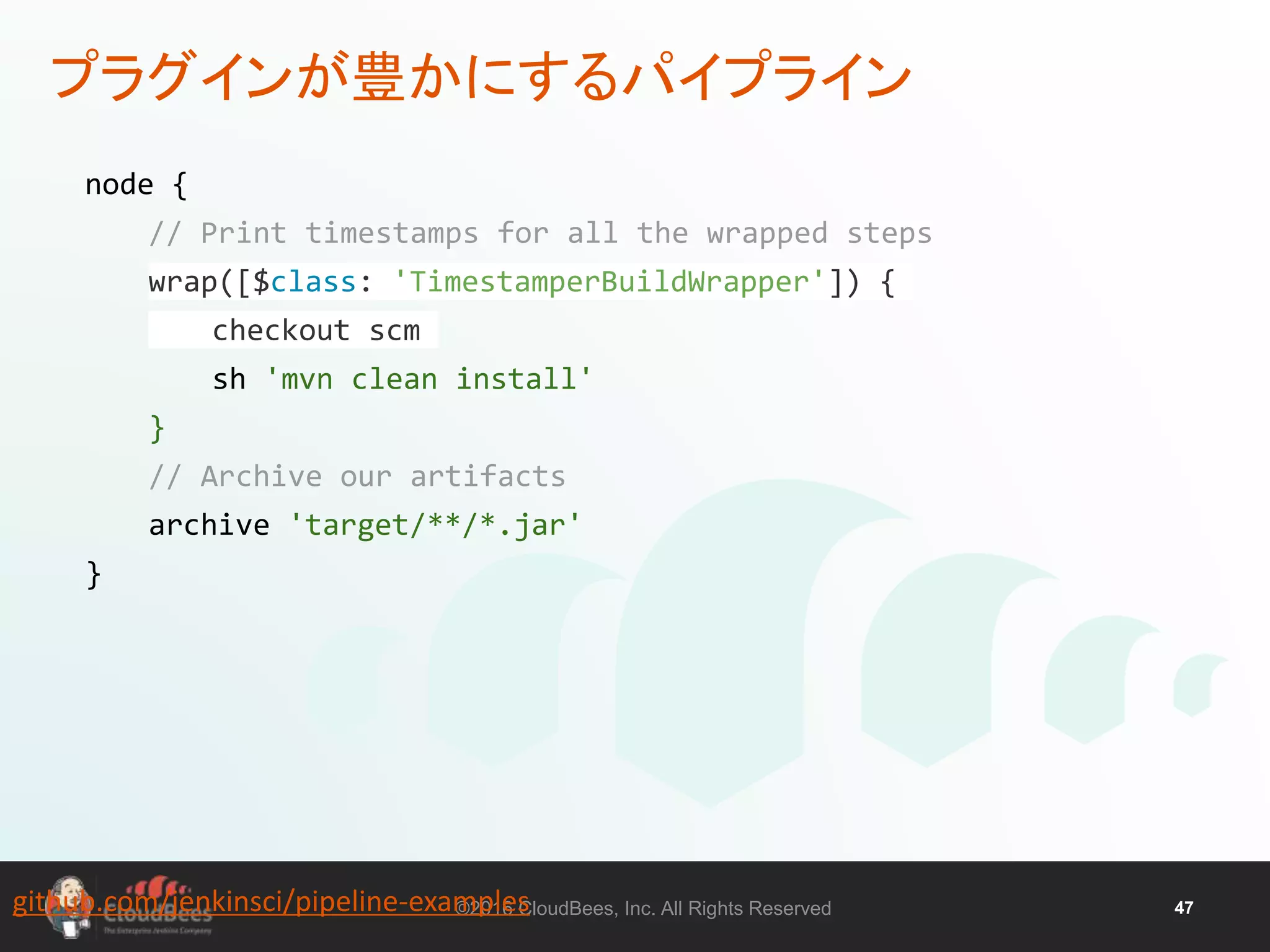 ©2016 CloudBees, Inc. All Rights Reserved 47
プラグインが豊かにするパイプライン
node {
// Print timestamps for all the wrapped steps
wrap([$class: 'TimestamperBuildWrapper']) {
checkout scm
sh 'mvn clean install'
}
// Archive our artifacts
archive 'target/**/*.jar'
}
github.com/jenkinsci/pipeline-examples
 