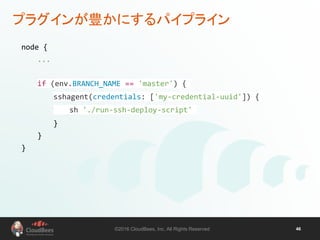 ©2016 CloudBees, Inc. All Rights Reserved 46
プラグインが豊かにするパイプライン
node {
...
if (env.BRANCH_NAME == 'master') {
sshagent(credentials: ['my-credential-uuid']) {
sh './run-ssh-deploy-script'
}
}
}
 