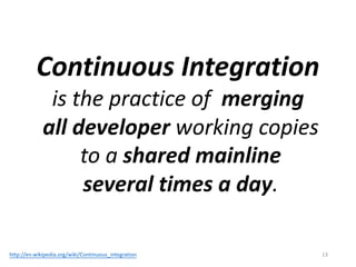 Continuous	Integration
is	the	practice	of		merging
all	developer working	copies
to	a	shared	mainline
several	times	a	day.
13http://en.wikipedia.org/wiki/Continuous_integration
 