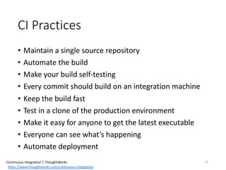 CI	Practices
• Maintain	a	single	source	repository
• Automate	the	build
• Make	your	build	self-testing
• Every	commit	should	build	on	an	integration	machine
• Keep	the	build	fast
• Test	in	a	clone	of	the	production	environment
• Make	it	easy	for	anyone	to	get	the	latest	executable
• Everyone	can	see	what’s	happening
• Automate	deployment
Continuous	Integration	|	ThoughtWorks
https://www.thoughtworks.com/continuous-integration
17
 