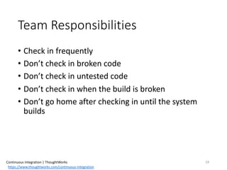 Team	Responsibilities
• Check	in	frequently
• Don’t	check	in	broken	code
• Don’t	check	in	untested	code
• Don’t	check	in	when	the	build	is	broken
• Don’t	go	home	after	checking	in	until	the	system	
builds
19Continuous	Integration	|	ThoughtWorks
https://www.thoughtworks.com/continuous-integration
 