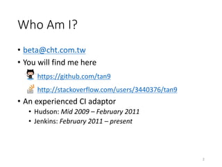 Who	Am	I?
• beta@cht.com.tw
• You	will	find	me	here
https://github.com/tan9
http://stackoverflow.com/users/3440376/tan9
• An	experienced	CI	adaptor
• Hudson: Mid	2009	– February	2011
• Jenkins: February	2011	– present
2
 
