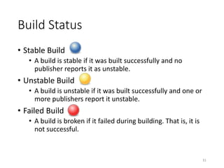 Build	Status
• Stable	Build
• A	build	is	stable	if	it	was	built	successfully	and	no	
publisher	reports	it	as	unstable.
• Unstable	Build
• A	build	is	unstable	if	it	was	built	successfully	and	one	or	
more	publishers	report	it	unstable.
• Failed	Build
• A	build	is	broken	if	it	failed	during	building.	That	is,	it	is	
not	successful.
31
 