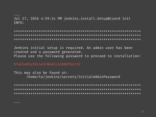 33
...
Jul 27, 2016 4:59:14 PM jenkins.install.SetupWizard init
INFO:
*************************************************************
*************************************************************
*************************************************************
Jenkins initial setup is required. An admin user has been
created and a password generated.
Please use the following password to proceed to installation:
9fa65e05a58c4e9c8e6fc4288dfb6c32
This may also be found at:
/home/to/jenkins/secrets/initialAdminPassword
*************************************************************
*************************************************************
*************************************************************
...
 