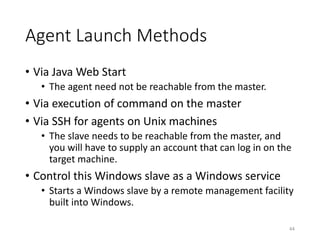 Agent	Launch	Methods
• Via	Java	Web	Start
• The	agent	need	not	be	reachable	from	the	master.
• Via	execution	of	command	on	the	master
• Via	SSH	for	agents	on	Unix	machines
• The	slave	needs	to	be	reachable	from	the	master,	and	
you	will	have	to	supply	an	account	that	can	log	in	on	the	
target	machine.
• Control	this	Windows	slave	as	a	Windows	service
• Starts	a	Windows	slave	by	a	remote	management	facility	
built	into	Windows.
44
 