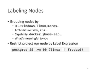 Labeling	Nodes
• Grouping	nodes	by	
• O.S.:	windows,	linux,	macos…
• Architecture:	x86,	x64…
• Capability:	docker,	jboss-eap…
• What’s	meaningful	to	you
• Restrict	project	run	node	by	Label	Expression
45
postgres && !vm && (linux || freebsd)
 