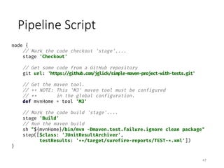 Pipeline	Script
47
node {
// Mark the code checkout 'stage'....
stage 'Checkout'
// Get some code from a GitHub repository
git url: 'https://github.com/jglick/simple-maven-project-with-tests.git'
// Get the maven tool.
// ** NOTE: This 'M3' maven tool must be configured
// ** in the global configuration.
def mvnHome = tool 'M3'
// Mark the code build 'stage'....
stage 'Build'
// Run the maven build
sh "${mvnHome}/bin/mvn -Dmaven.test.failure.ignore clean package"
step([$class: 'JUnitResultArchiver',
testResults: '**/target/surefire-reports/TEST-*.xml'])
}
 