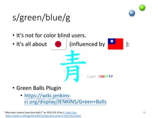 s/green/blue/g
• It's	not	for	color	blind	users.
• It's	all	about																(influenced	by															):
• Green	Balls	Plugin
• https://wiki.jenkins-
ci.org/display/JENKINS/Green+Balls
50
青Cyan #00FFFF
“Why	does	Jenkins	have	blue	balls?” on	2012-03-13	by R.	Tyler	Croy
https://jenkins.io/blog/2012/03/13/why-does-jenkins-have-blue-balls/
 