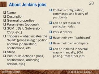 20
© 2018 Brent Laster@BrentCLaster
20
@BrentCLaster
About Jenkins jobs
 Contains configuration,
commands, and history of
past builds
 Can be set to run on
particular nodes
 Persist history
 Have their own “dashboard”
 Have their own workspace
 Can be initiated in several
ways – manually, SCM
polling, from other jobs
 Name
 Description
 General properties
 Parameters (optional)
 SCM : (Git, Subversion,
CVS, etc.)
 Triggers – what initiates the
“build” (processing) : polling,
another job finishing,
notifications, etc.
 Steps
 Post-build Actions : (mail,
notifications, archiving
artifact, etc.)
 