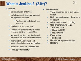 21
© 2018 Brent Laster@BrentCLaster
21
@BrentCLaster
What is Jenkins 2 (2.0+)?
 Features
 Next evolution of Jenkins
 Includes more integrated support
for pipelines-as-code
 Pipelines-as-code is not new
with 2.0
 Pipeline DSL improvements
 Support for pipeline scripts stored
in source control - Jenkinsfiles
 Automatic project creation based
on Jenkinsfile presence in branches
 Improved DSL structure and
processing via Declarative Pipelines
 Advanced interface - Blue Ocean
 Still supports FreeStyle
 Motivations
 Treat pipelines as a first class
citizen
 Build support around them as a
construct
 Allow to express in coding
 Use programming logic
 Treat like code
» Store in SCM
» Reviewable
 Easy to test
 Text-based
 Handle exceptional cases
 Restarts
 