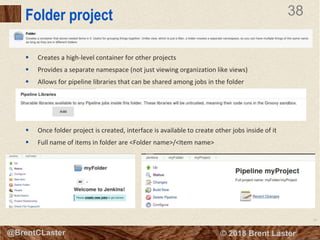 38
© 2018 Brent Laster@BrentCLaster
38
@BrentCLaster
Folder project
 Creates a high-level container for other projects
 Provides a separate namespace (not just viewing organization like views)
 Allows for pipeline libraries that can be shared among jobs in the folder
 Once folder project is created, interface is available to create other jobs inside of it
 Full name of items in folder are <Folder name>/<Item name>
 