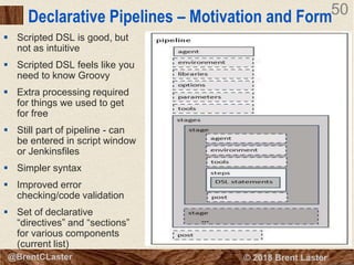 50
© 2018 Brent Laster@BrentCLaster
50
Declarative Pipelines – Motivation and Form
 Scripted DSL is good, but
not as intuitive
 Scripted DSL feels like you
need to know Groovy
 Extra processing required
for things we used to get
for free
 Still part of pipeline - can
be entered in script window
or Jenkinsfiles
 Simpler syntax
 Improved error
checking/code validation
 Set of declarative
“directives” and “sections”
for various components
(current list)
 