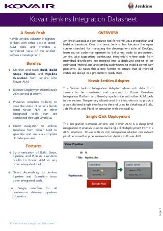 Kovair Jenkins Integration Datasheet
Kovair Jenkins Integration Datasheet
Page1
A Sneak Peak
Kovair Jenkins Adapter integrates
Jenkins with other best-of-breed
ALM tools and provides a
centralized view of the unified
software development.
Benefits
❖ Monitor and track Build, Build
Steps, Pipeline, and Pipeline
Execution from Jenkins into
Kovair ALM.
❖ Execute Deployment from Kovair
ALM central platform.
❖ Provides complete visibility to
view the status of Jenkins Builds
from Kovair ALM or other
integrated tools that are
connected through Omnibus.
❖ Direct navigation to Jenkins
Interface from Kovair ALM to
give the end users a complete
360-degree view.
Features
❖ Synchronization of Build, Steps,
Pipeline, and Pipeline execution
results to Kovair ALM or any
other integrated tool.
❖ Direct Accessibility to Jenkins
Pipeline and Execution from
other integrated tools.
❖ Single interface for all
continuous delivery pipelines
of Jenkins.
OVERVIEW
Jenkins is a popular open source tool for continuous integration and
build automation. Over the time, Jenkins has become the open
source standard for managing the development side of DevOps,
from source code management to delivering code to production.
Jenkins also supporting continuous integration, where code from
individual developers are merged into a deployed project at an
estimated interval and are continuously tested to avoid downstream
problems. CD takes this a step further to ensure that all merged
codes are always in a production-ready state.
Kovair Jenkins Adapter
The ‘Kovair Jenkins Integration Adapter’ allows rich data from
Jenkins to be monitored and captured to Kovair Omnibus
Integration Platform and thereby synchronize with other ALM tools
in the system. The primary objective of the integration is to provide
a consolidated single interface to the end user; for detailing of Build,
Job, Pipeline, and Pipeline execution with traceability.
Single Click Deployment
The integration between Jenkins and Kovair ALM is a deep level
integration. It enables users to avail single click deployment from the
ALM interface. Kovair with its rich integration adapter can extract
pipeline as well as pipeline execution details to Kovair ALM.
 