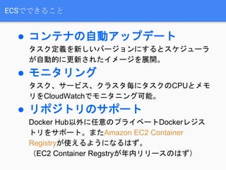 ECSでできること
● コンテナの自動アップデート
タスク定義を新しいバージョンにするとスケジューラ
が自動的に更新されたイメージを展開。
● モニタリング
タスク、サービス、クラスタ毎にタスクのCPUとメモ
リをCloudWatchでモニタニング可能。
● リポジトリのサポート
Docker Hub以外に任意のプライベートDockerレジス
トリをサポート。またAmazon EC2 Container
Registryが使えるようになるはず。
（EC2 Container Regstryが年内リリースのはず）
 