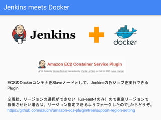 Jenkins meets Docker
ECSのDockerコンテナをSlaveノードとして、Jenkinsの各ジョブを実行できる
Plugin
※現状、リージョンの選択ができない（us-east-1のみ）ので東京リージョンで
稼働させたい場合は、リージョン指定できるようフォークしたので↓からどうぞ。
https://github.com/azuchi/amazon-ecs-plugin/tree/support-region-setting
 