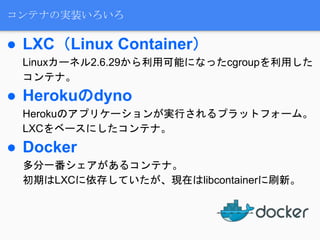 コンテナの実装いろいろ
● LXC（Linux Container）
Linuxカーネル2.6.29から利用可能になったcgroupを利用した
コンテナ。
● Herokuのdyno
Herokuのアプリケーションが実行されるプラットフォーム。
LXCをベースにしたコンテナ。
● Docker
多分一番シェアがあるコンテナ。
初期はLXCに依存していたが、現在はlibcontainerに刷新。
 