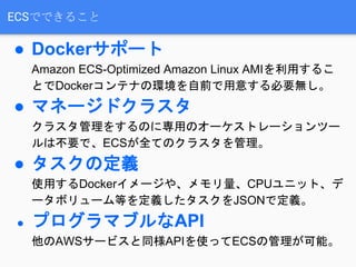 ECSでできること
● Dockerサポート
Amazon ECS-Optimized Amazon Linux AMIを利用するこ
とでDockerコンテナの環境を自前で用意する必要無し。
● マネージドクラスタ
クラスタ管理をするのに専用のオーケストレーションツー
ルは不要で、ECSが全てのクラスタを管理。
● タスクの定義
使用するDockerイメージや、メモリ量、CPUユニット、デ
ータボリューム等を定義したタスクをJSONで定義。
● プログラマブルなAPI
他のAWSサービスと同様APIを使ってECSの管理が可能。
 