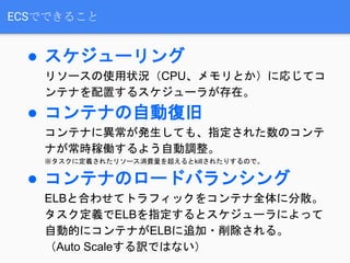 ECSでできること
● スケジューリング
リソースの使用状況（CPU、メモリとか）に応じてコ
ンテナを配置するスケジューラが存在。
● コンテナの自動復旧
コンテナに異常が発生しても、指定された数のコンテ
ナが常時稼働するよう自動調整。
※タスクに定義されたリソース消費量を超えるとkillされたりするので。
● コンテナのロードバランシング
ELBと合わせてトラフィックをコンテナ全体に分散。
タスク定義でELBを指定するとスケジューラによって
自動的にコンテナがELBに追加・削除される。
（Auto Scaleする訳ではない）
 