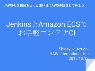JenkinsとAmazon ECSで
お手軽コンテナCI
Shigeyuki Azuchi
HAW International, Inc
2015.12.12
JAWS-UG 福岡ちょっと濃い目にAWSの話をしてみよう
 