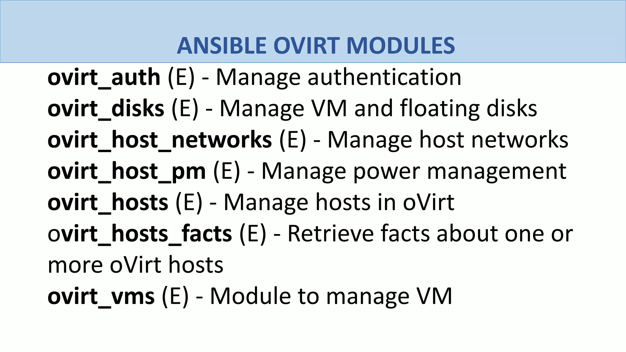 ANSIBLE OVIRT MODULES
ovirt_auth (E) - Manage authentication
ovirt_disks (E) - Manage VM and floating disks
ovirt_host_networks (E) - Manage host networks
ovirt_host_pm (E) - Manage power management
ovirt_hosts (E) - Manage hosts in oVirt
ovirt_hosts_facts (E) - Retrieve facts about one or
more oVirt hosts
ovirt_vms (E) - Module to manage VM
 