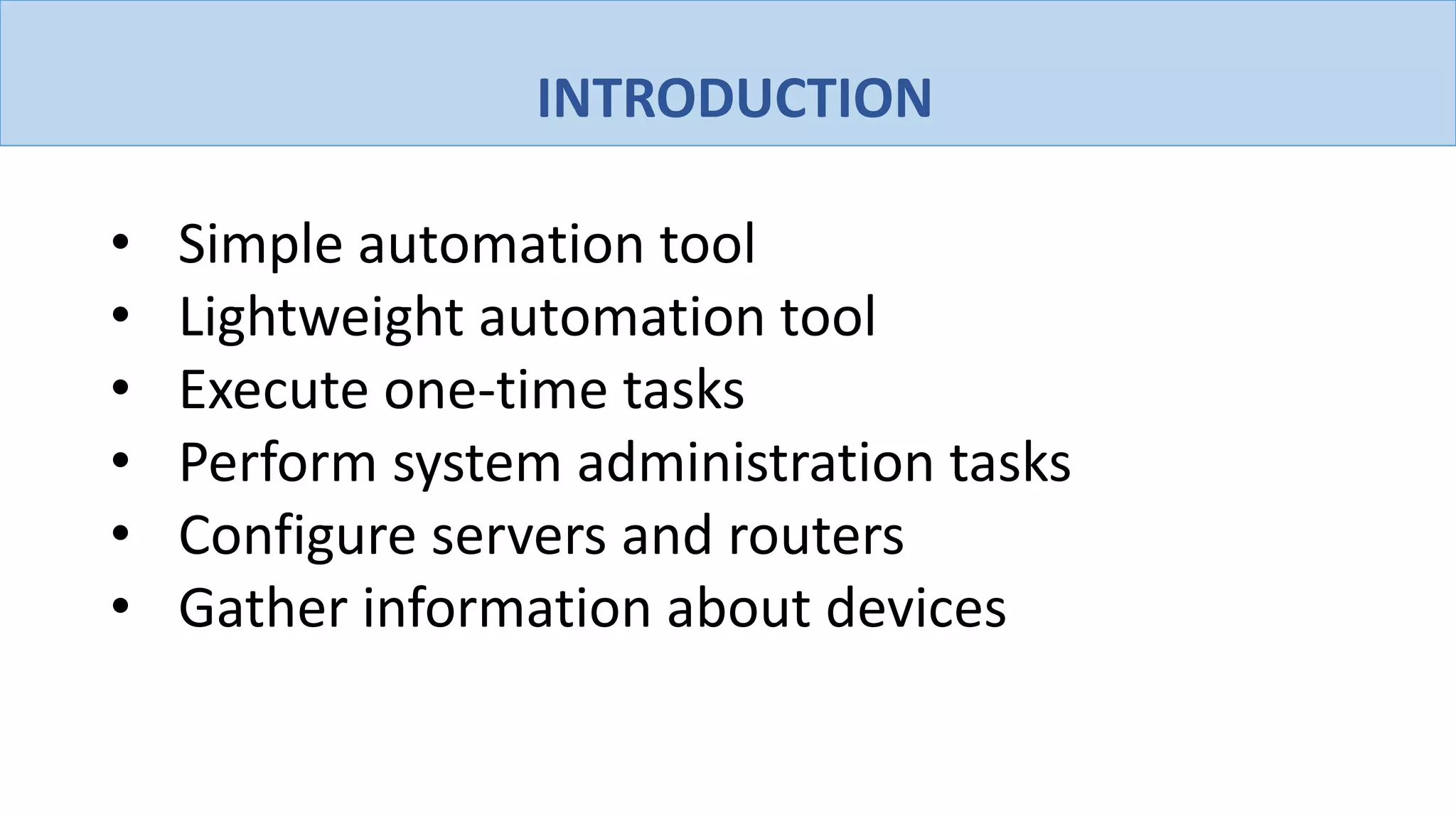 INTRODUCTION
• Simple automation tool
• Lightweight automation tool
• Execute one-time tasks
• Perform system administration tasks
• Configure servers and routers
• Gather information about devices
 