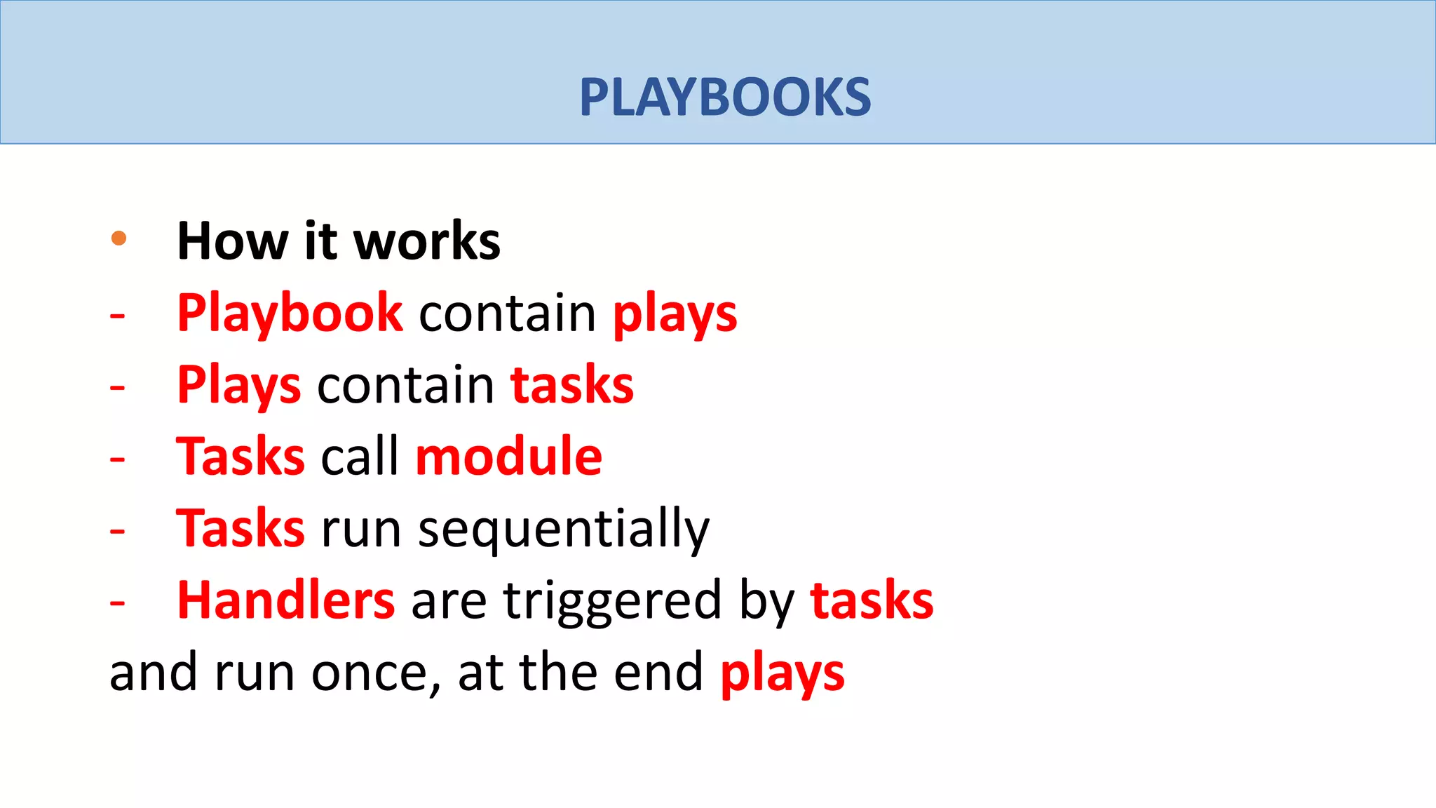 PLAYBOOKS
• How it works
- Playbook contain plays
- Plays contain tasks
- Tasks call module
- Tasks run sequentially
- Handlers are triggered by tasks
and run once, at the end plays
 