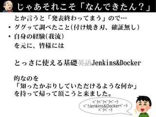 じゃあそれこそ「なんできたん？」
とか言うと「発表終わってまう」ので…
• ググッて調べたこと(付け焼き刃、確証無し)
• 自身の経験(我流)
を元に、皆様には
とっさに使える基礎英語Jenkins&Docker
的なのを
「知ったかぶりしていただけるような何か」
を持って帰って頂こうと来ました。
 