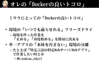 オレの「Dockerの良いトコロ」
ミウラにとっての「Dockerの良いトコロ」
• 環境の「いつでも蘇らせれる」フリーズドライ
– 環境を伴った作業を
「止める」「再度始める」を簡易に出来る
• 単一アプリの「本体を汚さない」環境の分離
– たとえば「特定言語の特定Webサーバ/Webアプリ」
で作業したい時とか
• 例:Jenkins,Jekyll
 