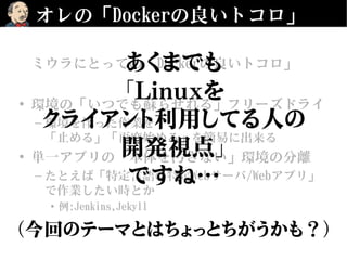 オレの「Dockerの良いトコロ」
ミウラにとっての「Dockerの良いトコロ」
• 環境の「いつでも蘇らせれる」フリーズドライ
– 環境を伴った作業を
「止める」「再度始める」を簡易に出来る
• 単一アプリの「本体を汚さない」環境の分離
– たとえば「特定言語の特定Webサーバ/Webアプリ」
で作業したい時とか
• 例:Jenkins,Jekyll
あくまでも
「Linuxを
クライアント利用してる人の
開発視点」
ですね…
（今回のテーマとはちょっとちがうかも？）
 