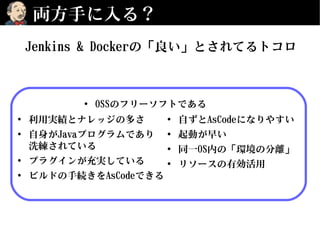 両方手に入る？
• 利用実績とナレッジの多さ
• 自身がJavaプログラムであり
洗練されている
• プラグインが充実している
• ビルドの手続きをAsCodeできる
• 自ずとAsCodeになりやすい
• 起動が早い
• 同一OS内の「環境の分離」
• リソースの有効活用
• OSSのフリーソフトである
Jenkins & Dockerの「良い」とされてるトコロ
 