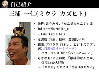 自己紹介
• 通称:みうみう,「なんで来たん？」氏
• Twitter:@kazuhito_m
• Github:kazuhito-m
• 老害度:39歳、独身、意識低い系
• 職業:プログラマ(SIer、ビジネスアプリ
属),自動家(オートメータ)
– フリーランス,屋号「みうらさんとこ」
• 好きなもの:自動化,「継続的なんとか」
– CI/CDとか大好物
– 「楽する」ためには「苦労は厭わない」
三浦 一仁(ミウラ カズヒト)
 