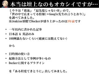本当は壇上なのもオカシイですが…
ミウラは「我流」「最先端じゃない※」ので、
「世の中で広まってる情報(＝Google先生の言うとおり)」
を調べてみました。
※Jenkins界隈でDockerが盛り上がったのは3年前です
• 一年以内に書かれた記事
• 日本語 & 英語のみ
• 100例満たないくらい(厳密には数えてない)
から
• 目的別の使い方
• 起動方法として事例が多いもの
• Dockerに関するプラグイン
を「ある程度てきとうに」出してみました。
 
