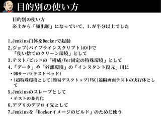 目的別の使い方
目的別の使い方
※上から「頻出順」になっていて、1.が半分以上でした
1.Jenkins自体をDockerで起動
2.ジョブ(パイプラインスクリプト)の中で
「使い捨てのクリーン環境」として
3.テスト/ビルドの「構成/Ver固定の特殊環境」として
4.「データ」や「外部環境」の「インスタント復元」用に
●
DBサーバ(テストベッド)
●
(超特殊環境として)簡易デスクトップ(VNC)遠隔画面テストの実行体とし
て
5.Jenkinsのスレーブとして
●
テストの並列化
6.アプリのデプロイ先として
7.Jenkinsを「Dockerイメージのビルド」のために使う
 