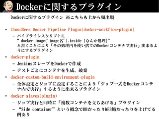 Dockerに関するプラグイン
Dockerに関するプラグイン ※こちらも上から頻出順
• CloudBees Docker Pipeline Plugin(docker-workflow-plugin)
– パイプラインスクリプトに
”docker.image('image名').inside {なんか処理}”
と書くことにより「その処理内を使い捨てのDockerコンテナで実行」出来るよ
うにするプラグイン
• docker-plugin
– JenkinsスレーブをDockerで作成
– テストごとにコンテナを生成、破棄
• docker-custom-build-environment-plugin
– 全体設定とジョブに設定することにより「ジョブ一式をDockerコンテ
ナ内で実行」するように出来るプラグイン
• docker-slaves(plugin)
– ジョブ実行と同時に「複数コンテナを立ちあげる」プラグイン
– “Side container”という概念でDBだったりWEB鯖だったりを上げてる
例あり
 