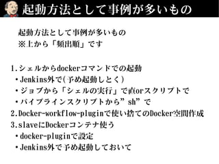 起動方法として事例が多いもの
起動方法として事例が多いもの
※上から「頻出順」です
1.シェルからdockerコマンドでの起動
●
Jenkins外で(予め起動しとく)
●
ジョブから「シェルの実行」で直orスクリプトで
●
パイプラインスクリプトから”sh”で
2.Docker-workflow-pluginで使い捨てのDocker空間作成
3.slaveにDockerコンテナ使う
●
docker-pluginで設定
●
Jenkins外で予め起動しておいて
 