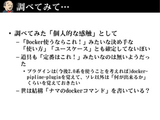 調べてみて…
• 調べてみた「個人的な感触」として
– 「Docker使うならこれ！」みたいな決め手な
「使い方」「ユースケース」とも確定してないぽい
– 道具も「定番はこれ！」みたいなのは無いようだっ
た
• プラグインは(今後2.0系を使うことを考えれば)docker-
pipline-pluginを覚えて、ソレ以外は「何が出来るか」
くらいを覚えておきたい
– 世は結構「ナマのdockerコマンド」を書いている？
 