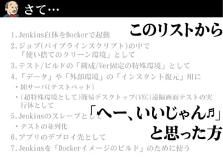 さて…
1.Jenkins自体をDockerで起動
2.ジョブ(パイプラインスクリプト)の中で
「使い捨てのクリーン環境」として
3.テスト/ビルドの「構成/Ver固定の特殊環境」として
4.「データ」や「外部環境」の「インスタント復元」用に
●
DBサーバ(テストベッド)
●
(超特殊環境として)簡易デスクトップ(VNC)遠隔画面テストの実
行体として
5.Jenkinsのスレーブとして
●
テストの並列化
6.アプリのデプロイ先として
7.Jenkinsを「Dockerイメージのビルド」のために使う
このリストから
「へー、いいじゃん 」♬
と思った方
 