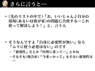 さらに言うと…
• (先のリストの中で)「お、いいじゃん♪自分の
現場(あるいは我が家)の問題に合致する…これ
使って解決しよう！」と、言う人
• そうなんですよ「自身に必要性が無い」なら
「ムリに使う必要はない」のです
– 「新規性」だとか「時勢に乗って…」とかね
– そもそも(俺含め)「今乗っかって」もそない新規性は
…
 