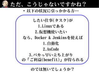 ただ、こうじゃないですかね？
• 以下の状況に引っかかる方…
したい仕事(タスク)が
1.Linuxである
2.仮想機使いたい
なら、Docker & Jenkinsを使えば
1.自動化
2.AsCode
3.バカっ早い立ち上がり
の「ご利益(benefit)」が得られる
のでは無いでしょうか？
 