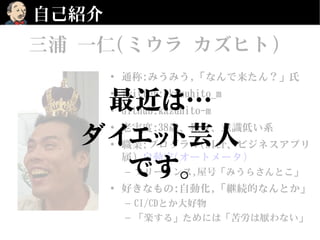 自己紹介
• 通称:みうみう,「なんで来たん？」氏
• Twitter:@kazuhito_m
• Github:kazuhito-m
• 老害度:38歳、独身、意識低い系
• 職業:プログラマ(SIer、ビジネスアプリ
属),自動家(オートメータ)
– フリーランス,屋号「みうらさんとこ」
• 好きなもの:自動化,「継続的なんとか」
– CI/CDとか大好物
– 「楽する」ためには「苦労は厭わない」
三浦 一仁(ミウラ カズヒト)
最近は…
ダイエット芸人
です。
 